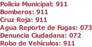 Polic�a Municipal: 911 Bomberos: 911 Cruz Roja: 911 Agua Reporte de Fugas: 073 Denuncia Ciudadana: 072 Robo de Veh�culos: 911